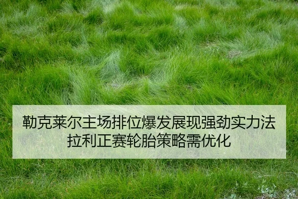 勒克莱尔主场排位爆发展现强劲实力法拉利正赛轮胎策略需优化