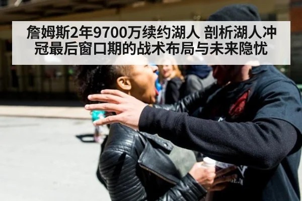 詹姆斯2年9700万续约湖人 剖析湖人冲冠最后窗口期的战术布局与未来隐忧